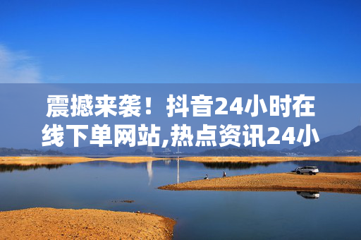 震撼来袭！抖音24小时在线下单网站,热点资讯24小时随时随地，让抖音在线下单更便捷！！